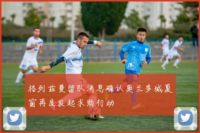 格列兹曼留队消息确认奥兰多城夏窗再度发起求购行动