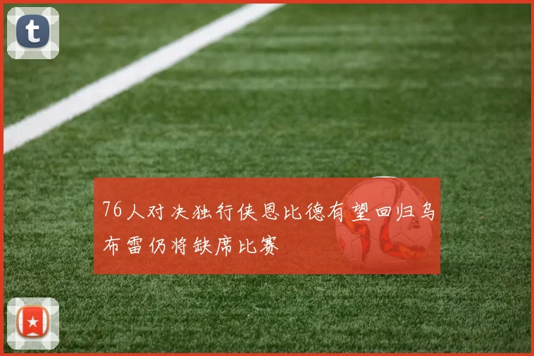 76人对决独行侠恩比德有望回归乌布雷仍将缺席比赛
