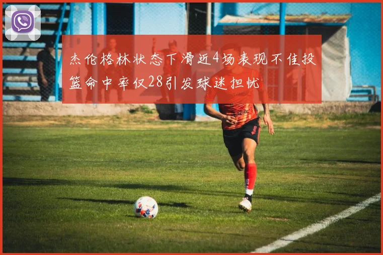 杰伦格林状态下滑近4场表现不佳投篮命中率仅28引发球迷担忧