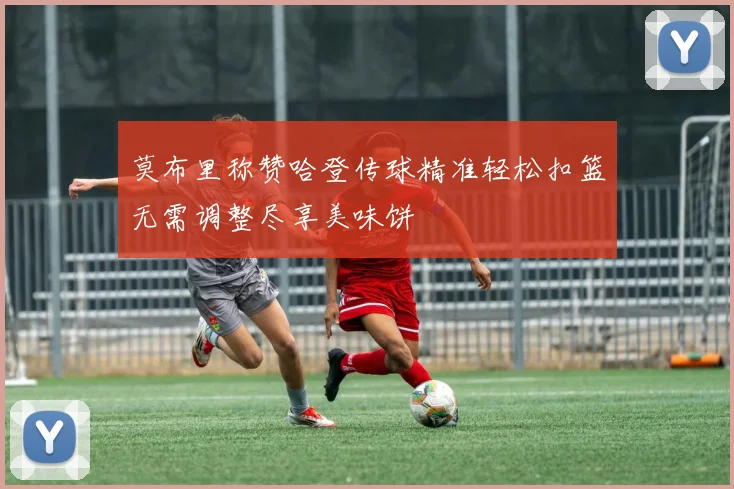 莫布里称赞哈登传球精准轻松扣篮无需调整尽享美味饼