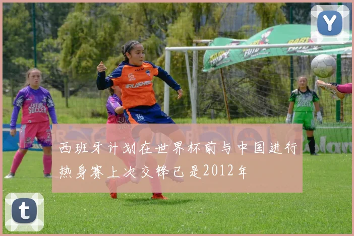 西班牙计划在世界杯前与中国进行热身赛上次交锋已是2012年