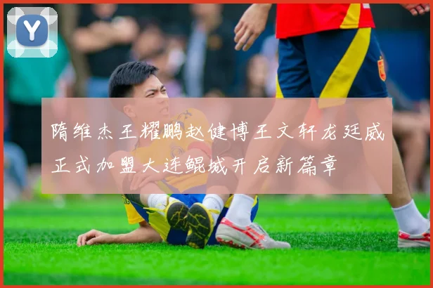 隋维杰王耀鹏赵健博王文轩龙廷威正式加盟大连鲲城开启新篇章