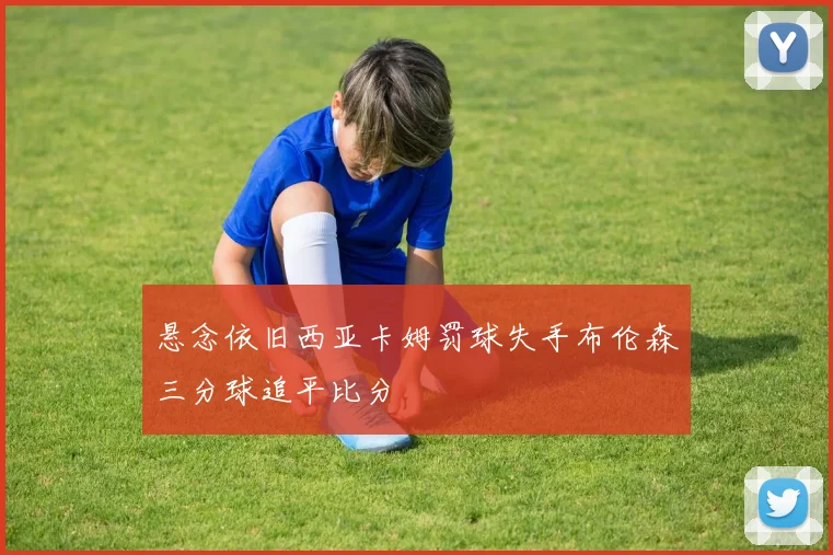悬念依旧西亚卡姆罚球失手布伦森三分球追平比分