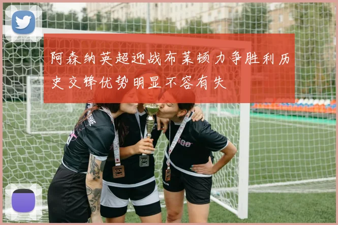 阿森纳英超迎战布莱顿力争胜利历史交锋优势明显不容有失
