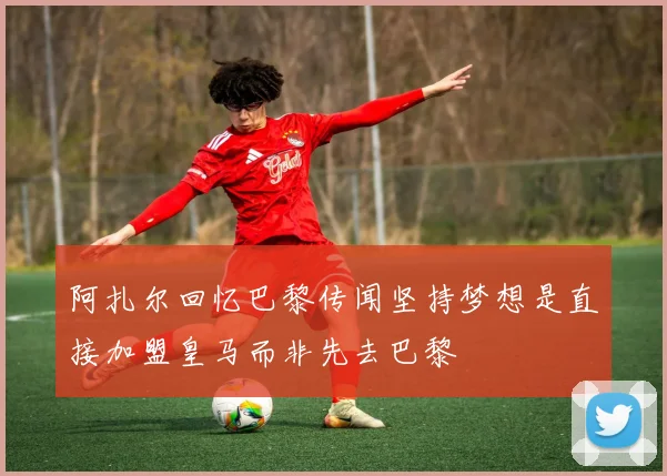 阿扎尔回忆巴黎传闻坚持梦想是直接加盟皇马而非先去巴黎