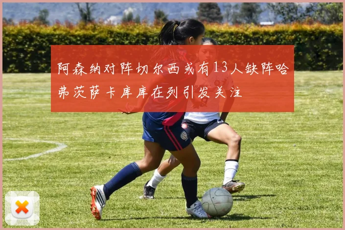 阿森纳对阵切尔西或有13人缺阵哈弗茨萨卡库库在列引发关注