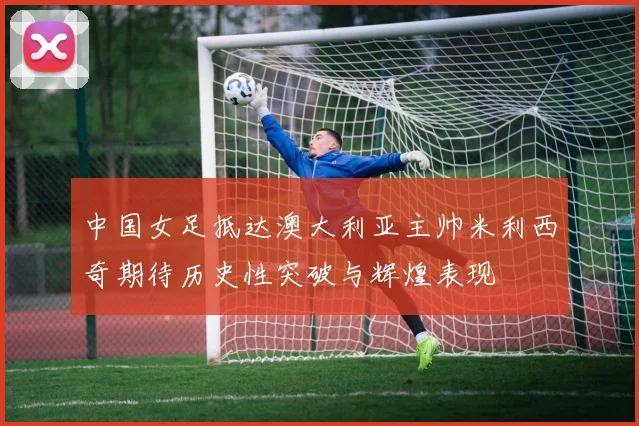 中国女足抵达澳大利亚主帅米利西奇期待历史性突破与辉煌表现