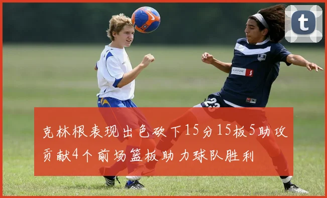 克林根表现出色砍下15分15板5助攻贡献4个前场篮板助力球队胜利