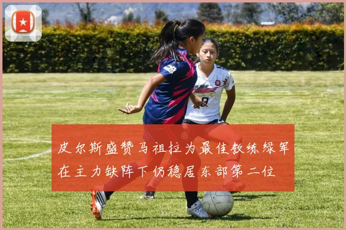 皮尔斯盛赞马祖拉为最佳教练绿军在主力缺阵下仍稳居东部第二位