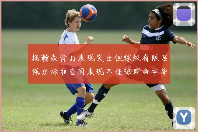 杨瀚森背打表现突出但球权有限吕佩尔标准合同表现不佳琼斯命中率略高