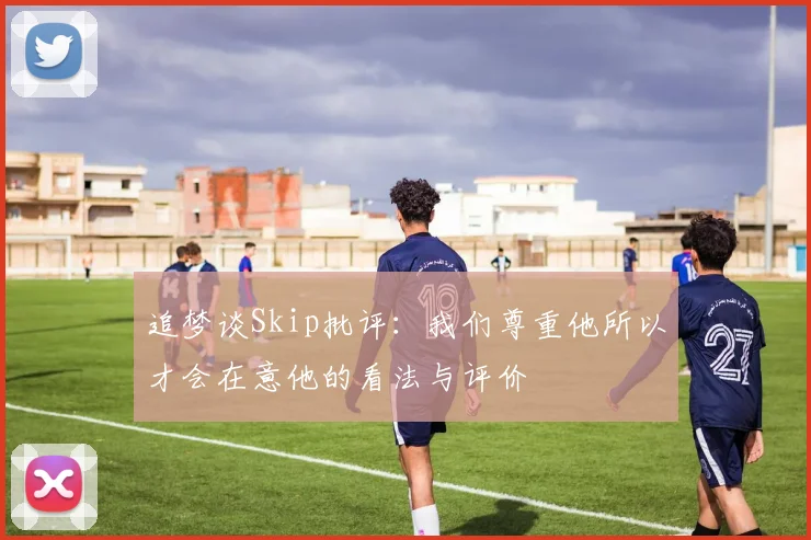 追梦谈Skip批评：我们尊重他所以才会在意他的看法与评价