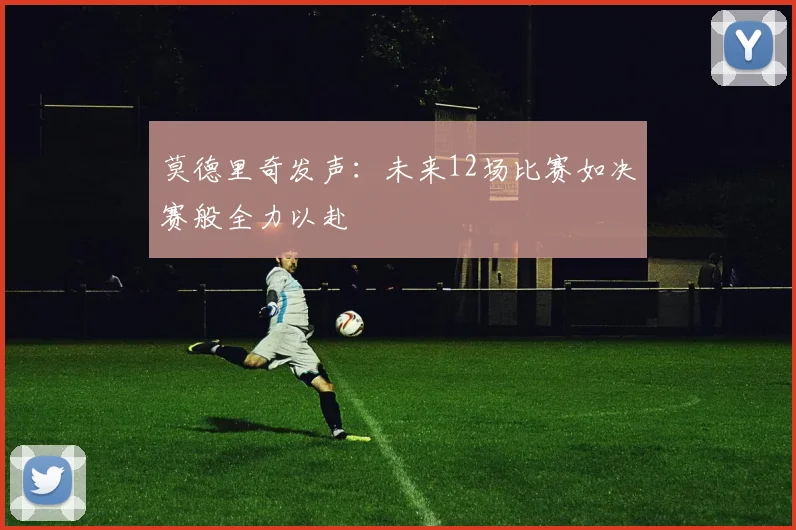 莫德里奇发声：未来12场比赛如决赛般全力以赴