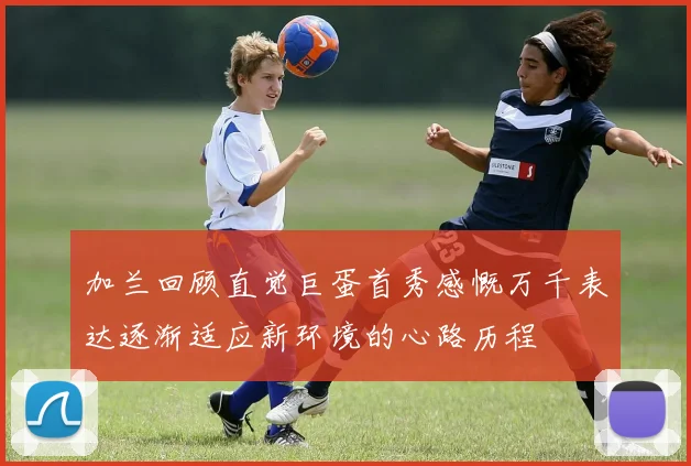 加兰回顾直觉巨蛋首秀感慨万千表达逐渐适应新环境的心路历程
