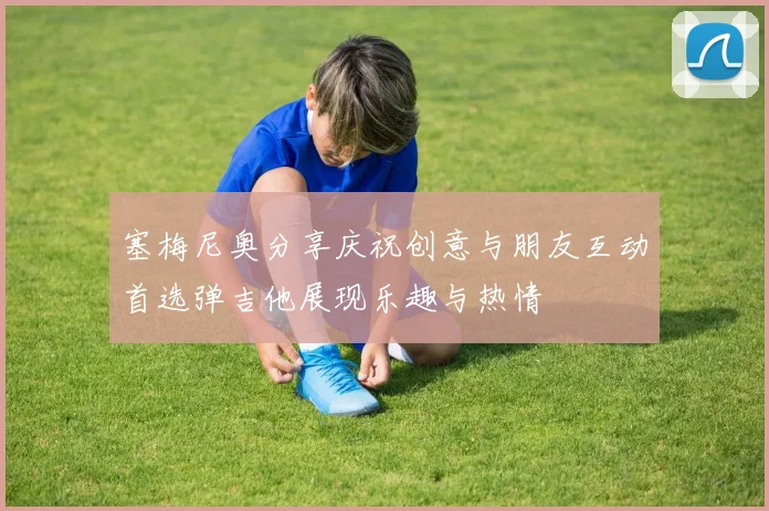 塞梅尼奥分享庆祝创意与朋友互动首选弹吉他展现乐趣与热情