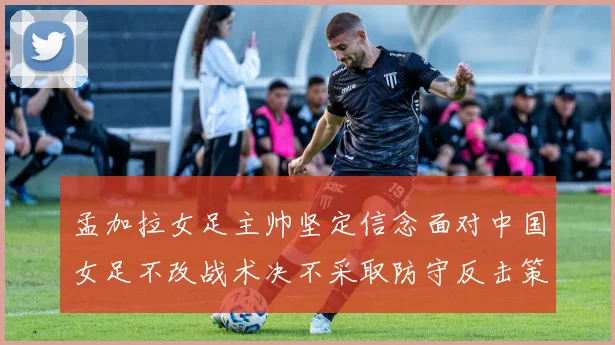 孟加拉女足主帅坚定信念面对中国女足不改战术决不采取防守反击策略