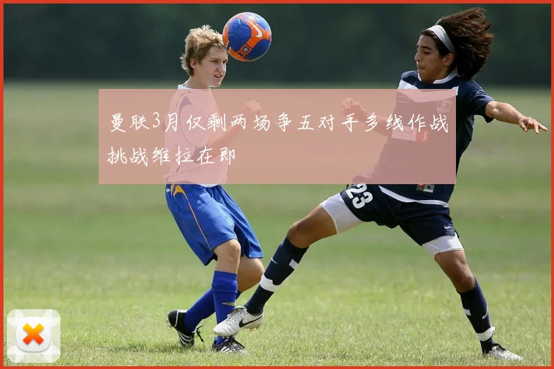 曼联3月仅剩两场争五对手多线作战挑战维拉在即