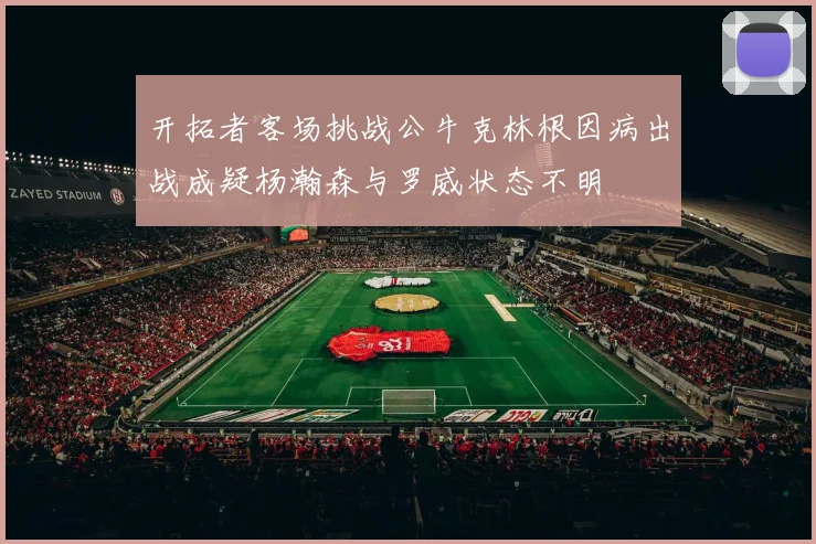 开拓者客场挑战公牛克林根因病出战成疑杨瀚森与罗威状态不明