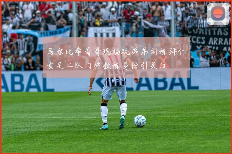 乌尔比希哥哥现场观弟弟训练拜仁女足二队门将教练身份引关注