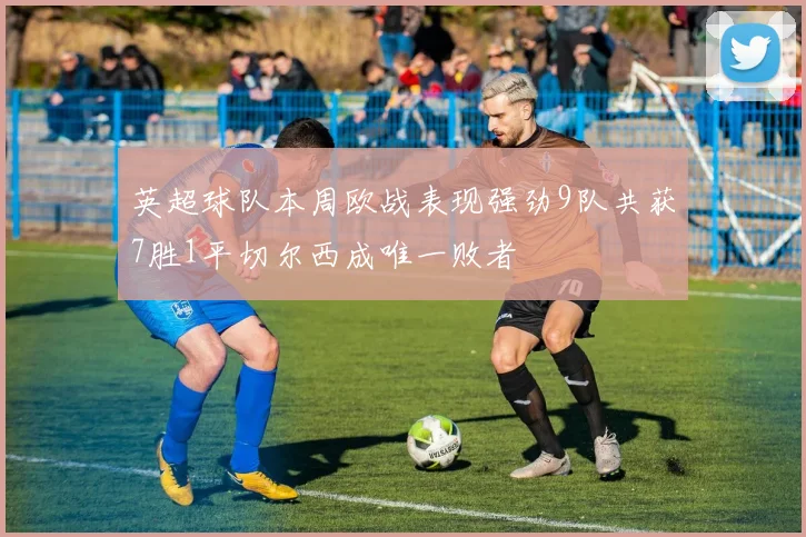 英超球队本周欧战表现强劲9队共获7胜1平切尔西成唯一败者