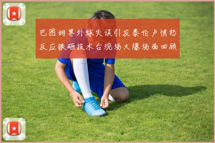 巴图姆界外球失误引发泰伦卢愤怒反应狠砸技术台现场火爆场面回顾