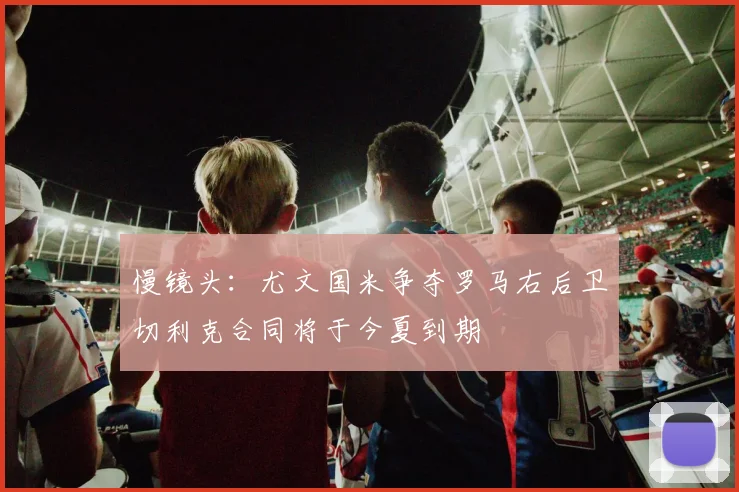 慢镜头：尤文国米争夺罗马右后卫切利克合同将于今夏到期