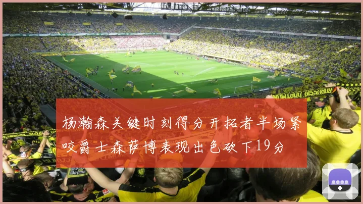 杨瀚森关键时刻得分开拓者半场紧咬爵士森萨博表现出色砍下19分