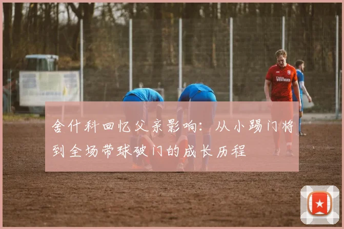 舍什科回忆父亲影响：从小踢门将到全场带球破门的成长历程