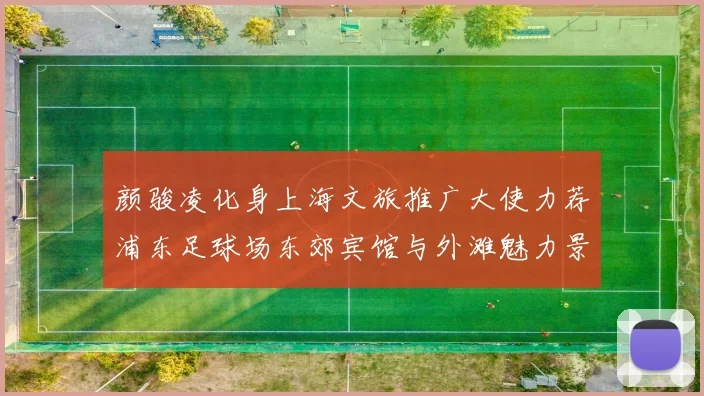 颜骏凌化身上海文旅推广大使力荐浦东足球场东郊宾馆与外滩魅力景点