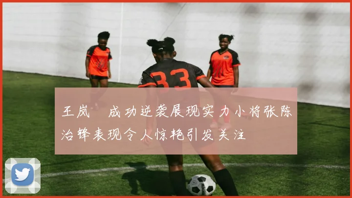 王岚嵚成功逆袭展现实力小将张陈治锋表现令人惊艳引发关注