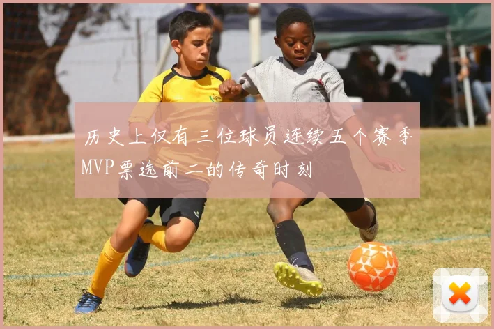 历史上仅有三位球员连续五个赛季MVP票选前二的传奇时刻