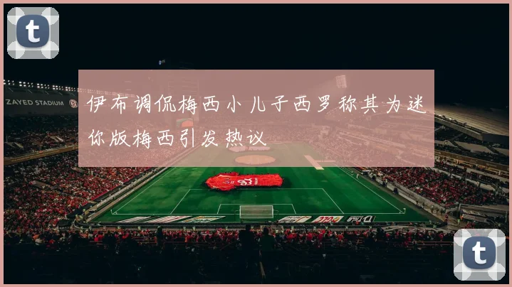 伊布调侃梅西小儿子西罗称其为迷你版梅西引发热议