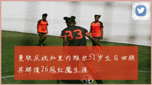曼联庆祝加里内维尔51岁生日回顾其辉煌26冠红魔生涯