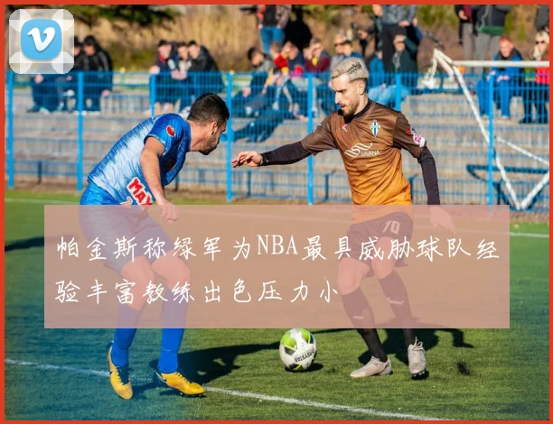 帕金斯称绿军为NBA最具威胁球队经验丰富教练出色压力小