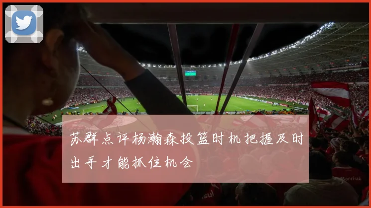 苏群点评杨瀚森投篮时机把握及时出手才能抓住机会